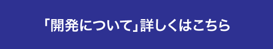 「開発について」詳しくはこちら 「開発について」詳しくはこちら